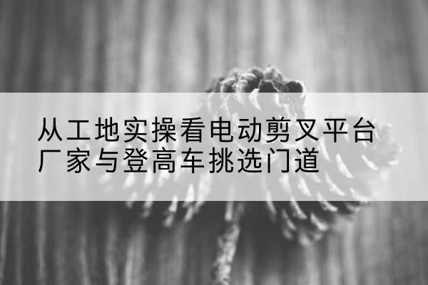 红寺堡电动剪叉升降平台厂家-从工地实操看电动剪叉平台厂家与登高车挑选门道