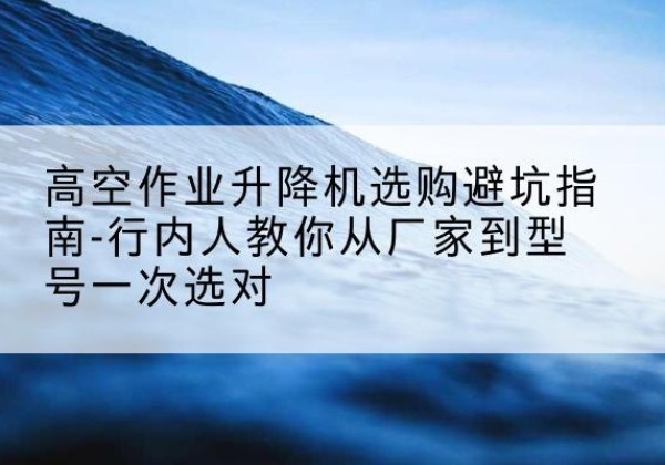 红寺堡升降平台厂家-高空作业升降机选购避坑指南-行内人教你从厂家到型号一次选对