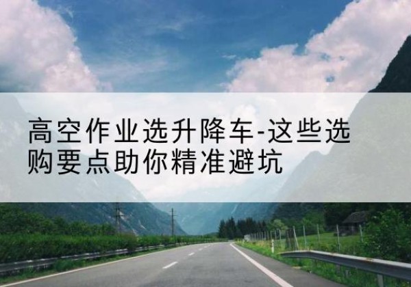 红寺堡升降车厂家-高空作业选升降车-这些选购要点助你*避坑