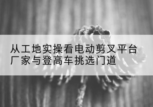 红寺堡电动剪叉升降平台厂家-从工地实操看电动剪叉平台厂家与登高车挑选门道